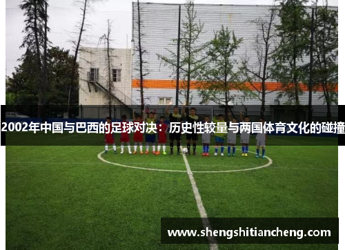 2002年中国与巴西的足球对决：历史性较量与两国体育文化的碰撞